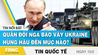 Tin quốc tế 15/2 | Quân đội Nga bao vây Ukraine, hùng hậu đến mức nào? | FBNC