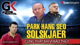 Từ HLV Park Hang Seo đến Solskjaer - Thất bại vì bảo thủ? GÓC KHUẤT CẦU TRƯỜNG cùng BLV Vũ Quang Huy