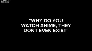 when someone tells you why do you love anime there not even real?