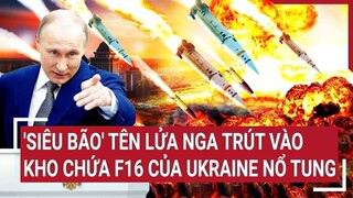 Điểm nóng thế giới: 'Siêu bão' tên lửa Nga trút vào kho chứa F16 của Ukraine nổ tung