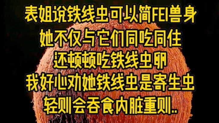 表姐说铁线虫可以简fei兽身,她不仅与它们同吃同住,还顿顿吃铁线虫卵,我好心劝她铁线虫是寄生虫,轻则会吞食内脏,重则丢...
