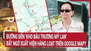 Điểm nóng: Đường đến ‘Kho báu Trương Mỹ Lan’ bất ngờ xuất hiện hàng loạt trên Google Map?