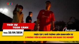Thời sự toàn cảnh 25/4: Triệu tập 2 đối tượng liên quan đến vụ phóng viên bị hành hung | VTV24