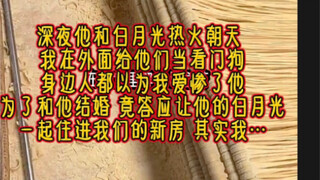 深夜他和白月光热火朝天，我在外面给他们当看门狗。身边人都认为我爱惨了他，为了和他结婚，我答应让他的白月光一起住进我们的新房。只因为…【冰雪我心】