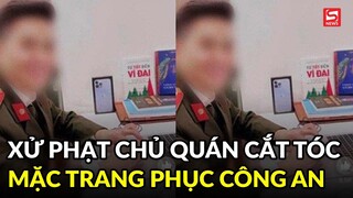 Xử phạt chủ quán cắt tóc mặc trang phục công an khoe lên mạng xã hội