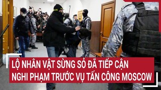 Điểm nóng thế giới: Lộ nhân vật sừng sỏ đã tiếp cận nghi phạm trước vụ tấn công Moscow