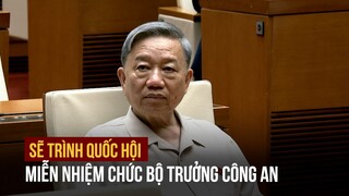 Sẽ trình Quốc hội miễn nhiệm chức Bộ trưởng Công an của ông Tô Lâm