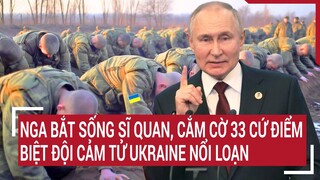 Điểm nóng thế giới: Nga bắt sống sĩ quan, cắm cờ 33 cứ điểm, biệt đội cảm tử Ukraine nổi loạn
