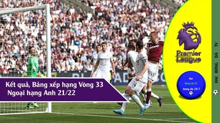 BẢNG XẾP HẠNG & KẾT QUẢ VÒNG 33 NGOẠI HẠNG ANH 2021-22, LỊCH THI ĐẤU VÒNG ĐÁ BÙ