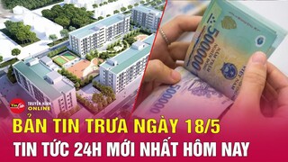 Bản tin trưa ngày 18/5 | Tin tức 24h mới nhất hôm nay