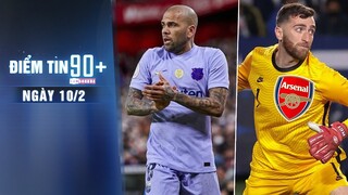 Điểm tin 90+ ngày 10/2 | Barca thiếu vắng Dani Alves vì treo giò; Arsenal hoàn tất đón thủ môn mới