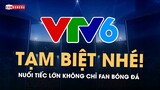 TẠM BIỆT VTV6: NUỐI TIẾC LỚN KHÔNG CHỈ VỚI FAN BÓNG ĐÁ