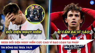 TIN BÓNG ĐÁ TRƯA 19/9: Messi đối diện nguy hiểm cao vì bạo loạn ở Pháp, Felix bị cấm đá vì 'láo'?