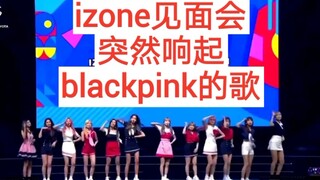 在izone见面会，突然想起blackpink的歌，会怎么样？