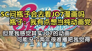 SC：牛会去看JO7的漫画吗，瓶子：我有点想当纯动画党，但是我感觉其实JO7的动画可能没个两年很难播吧我觉得（顺便看了一下JO7飙马野郎动画制作决定PV）