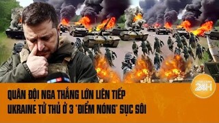 Điểm nóng quốc tế: Quân đội Nga thắng lớn liên tiếp, Ukraine tử thủ ở 3 “điểm nóng” sục sôi