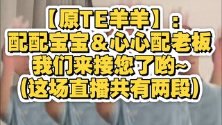 【原TE羊羊】:配配宝宝＆心心配老板,我们来接您了哟~(这场直播共有两段)
