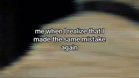 me when i realize that i made the same mistake again