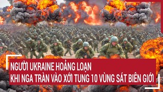 Điểm nóng thế giới: Người Ukraine hoảng loạn khi Nga tràn vào xới tung 10 vùng sát biên giới