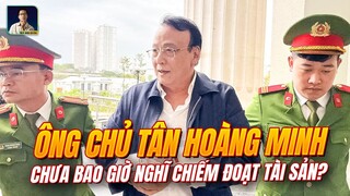 ÔNG CHỦ TÂN HOÀNG MINH CHƯA BAO GIỜ NGHĨ CHIẾM ĐOẠT TÀI SẢN?