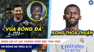 TIN BÓNG ĐÁ TRƯA 8/12: Messi lập kỷ lục khủng vượt mặt Vua Pele, Rudiger đạt thỏa thuận tới Real